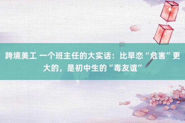 跨境美工 一个班主任的大实话：比早恋“危害”更大的，是初中生的“毒友谊”