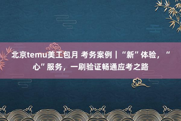 北京temu美工包月 考务案例｜“新”体验，“心”服务，一刷验证畅通应考之路