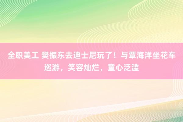 全职美工 樊振东去迪士尼玩了！与覃海洋坐花车巡游，笑容灿烂，童心泛滥