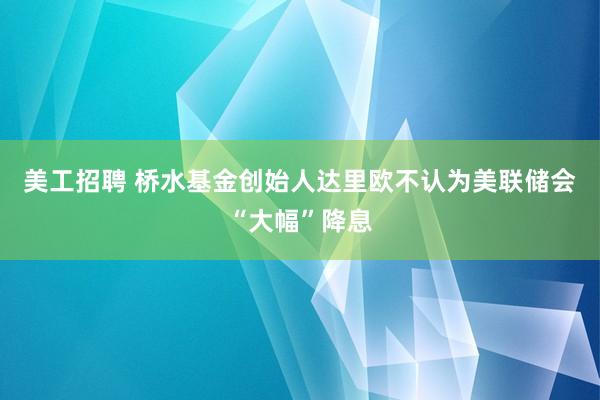 美工招聘 桥水基金创始人达里欧不认为美联储会“大幅”降息