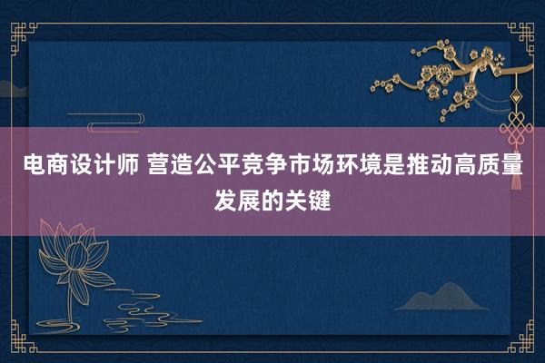 电商设计师 营造公平竞争市场环境是推动高质量发展的关键