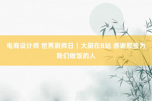 电商设计师 世界厨师日｜大厨在B站 感谢那些为我们做饭的人