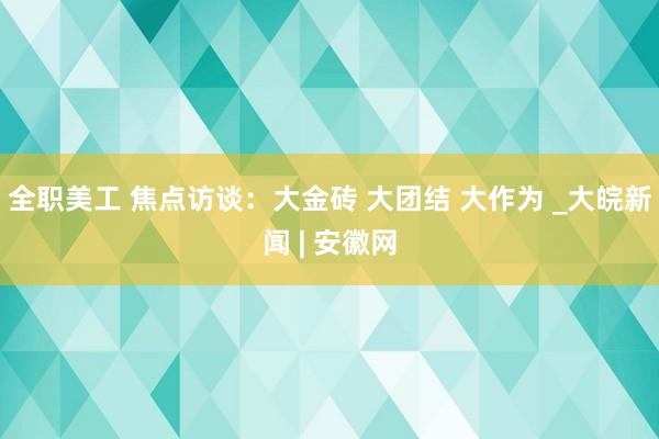 全职美工 焦点访谈：大金砖 大团结 大作为 _大皖新闻 | 安徽网