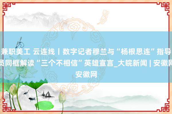 兼职美工 云连线丨数字记者穆兰与“杨根思连”指导员同框解读“三个不相信”英雄宣言_大皖新闻 | 安徽网