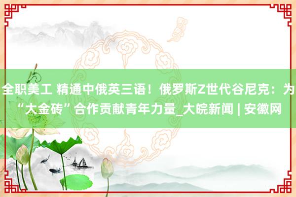 全职美工 精通中俄英三语！俄罗斯Z世代谷尼克：为“大金砖”合作贡献青年力量_大皖新闻 | 安徽网