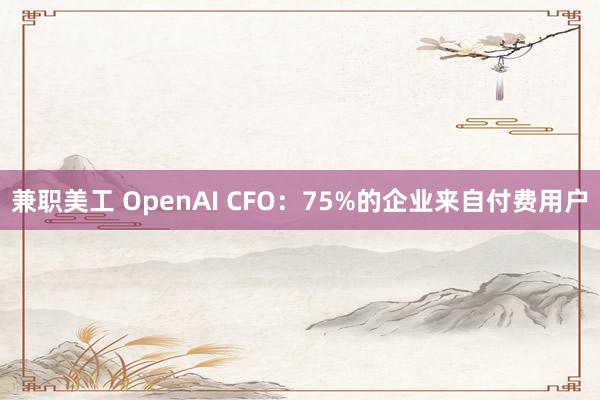 兼职美工 OpenAI CFO：75%的企业来自付费用户