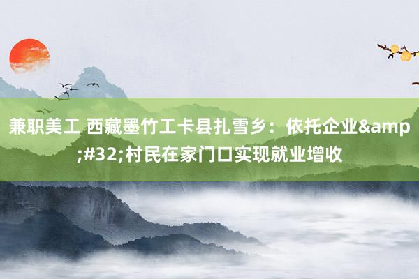 兼职美工 西藏墨竹工卡县扎雪乡：依托企业&#32;村民在家门口实现就业增收